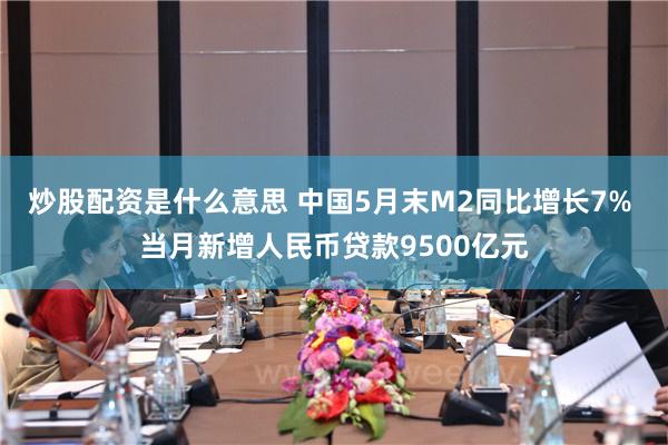 炒股配资是什么意思 中国5月末M2同比增长7% 当月新增人民币贷款9500亿元