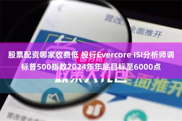 股票配资哪家收费低 投行Evercore ISI分析师调标普500指数2024年年底目标至6000点