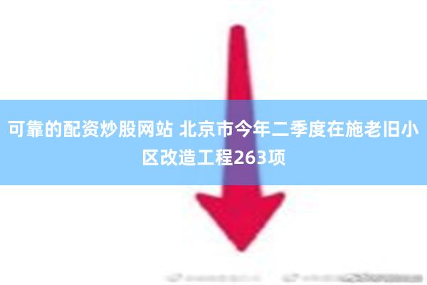 可靠的配资炒股网站 北京市今年二季度在施老旧小区改造工程263项