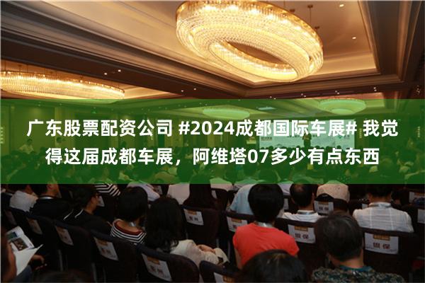 广东股票配资公司 #2024成都国际车展# 我觉得这届成都车