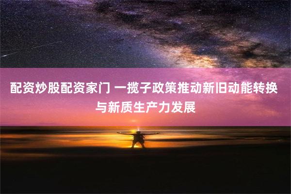 配资炒股配资家门 一揽子政策推动新旧动能转换 与新质生产力发