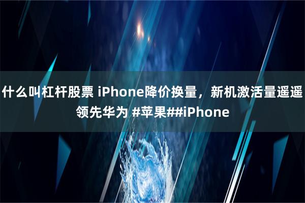 什么叫杠杆股票 iPhone降价换量，新机激活量遥遥领先华为