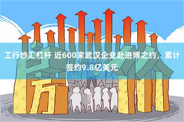 工行炒汇杠杆 近600家武汉企业赴进博之约，累计签约9.8亿美元