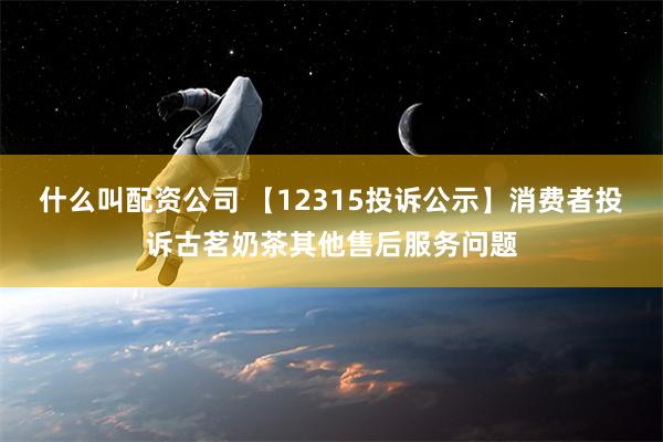 什么叫配资公司 【12315投诉公示】消费者投诉古茗奶茶其他