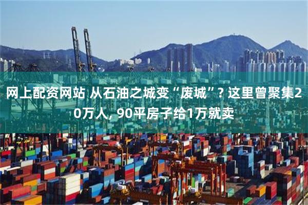 网上配资网站 从石油之城变“废城”? 这里曾聚集20万人, 90平房子给1万就卖