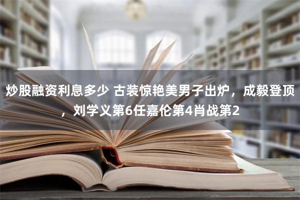 炒股融资利息多少 古装惊艳美男子出炉，成毅登顶，刘学义第6任