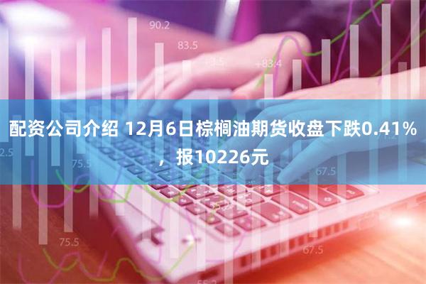 配资公司介绍 12月6日棕榈油期货收盘下跌0.41%，报10