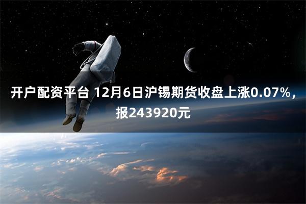 开户配资平台 12月6日沪锡期货收盘上涨0.07%，报243