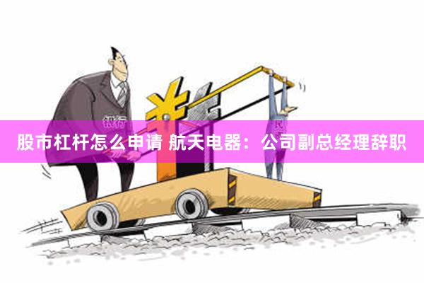 股市杠杆怎么申请 航天电器：公司副总经理辞职